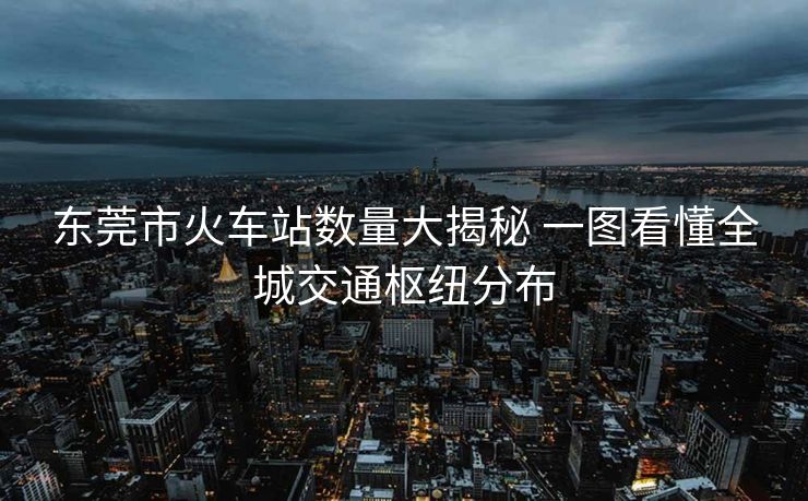 东莞市火车站数量大揭秘 一图看懂全城交通枢纽分布