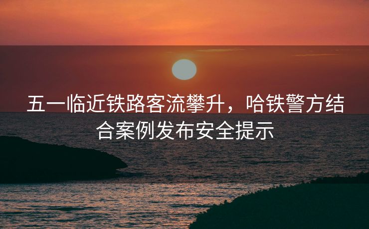 五一临近铁路客流攀升，哈铁警方结合案例发布安全提示
