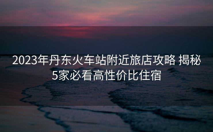 2023年丹东火车站附近旅店攻略 揭秘5家必看高性价比住宿