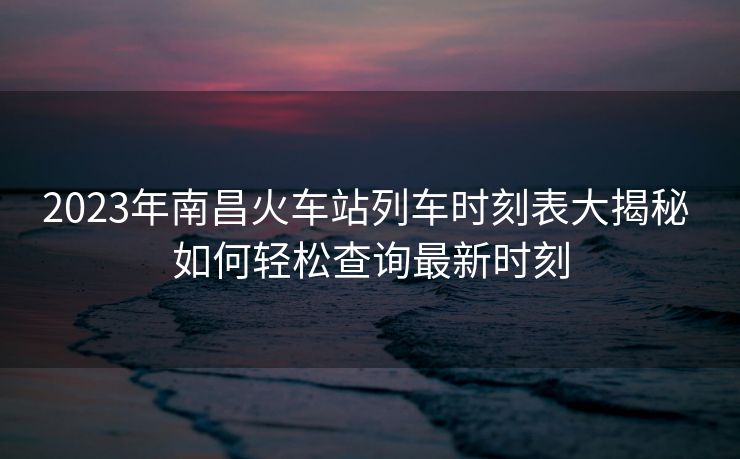 2023年南昌火车站列车时刻表大揭秘 如何轻松查询最新时刻