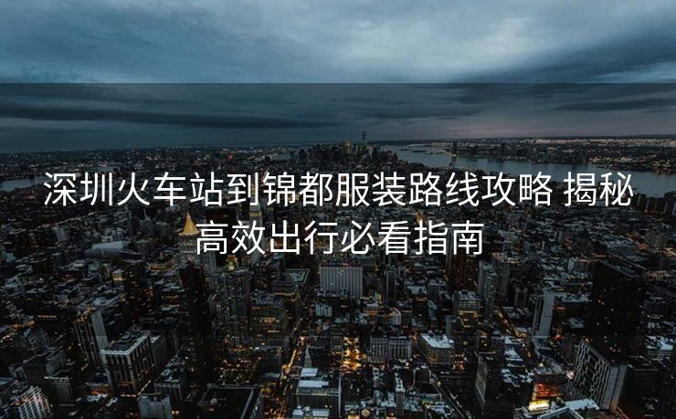 深圳火车站到锦都服装路线攻略 揭秘高效出行必看指南 深圳火车站到锦都服装路线攻略 揭秘高效出行必看指南