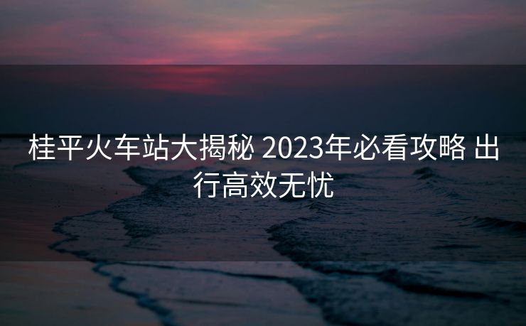 桂平火车站大揭秘 2023年必看攻略 出行高效无忧
