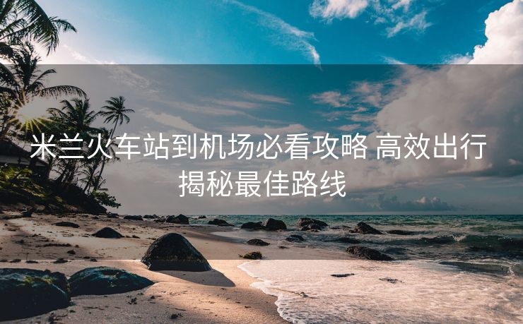 米兰火车站到机场必看攻略 高效出行 揭秘最佳路线