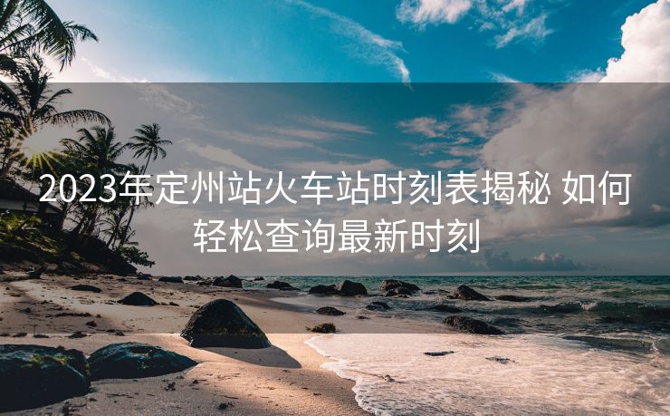 2023年定州站火车站时刻表揭秘 如何轻松查询最新时刻