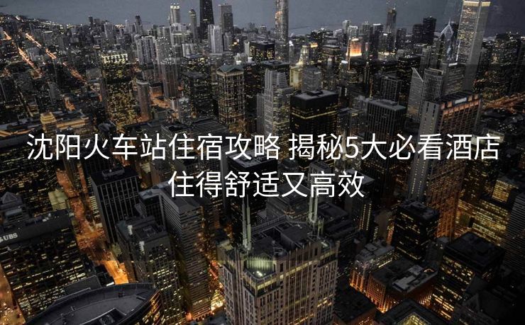沈阳火车站住宿攻略 揭秘5大必看酒店 住得舒适又高效