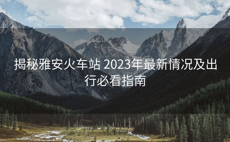 揭秘雅安火车站 2023年最新情况及出行必看指南