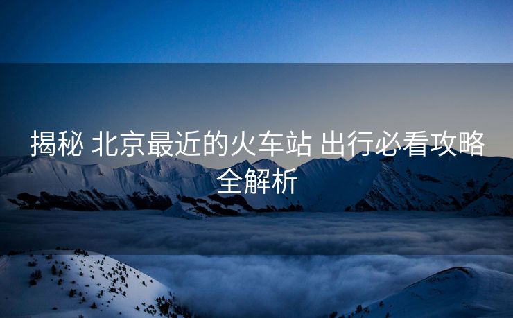 揭秘 北京最近的火车站 出行必看攻略全解析