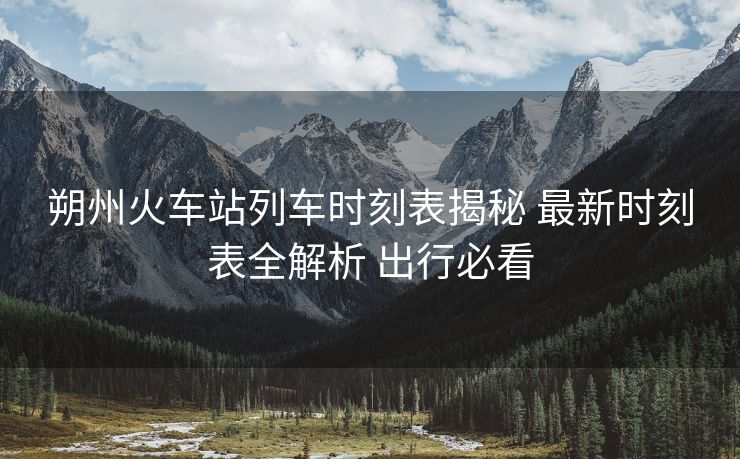 朔州火车站列车时刻表揭秘 最新时刻表全解析 出行必看