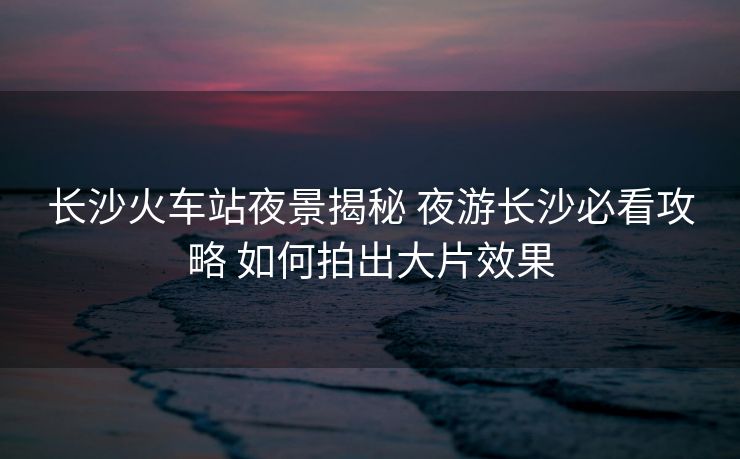 长沙火车站夜景揭秘 夜游长沙必看攻略 如何拍出大片效果