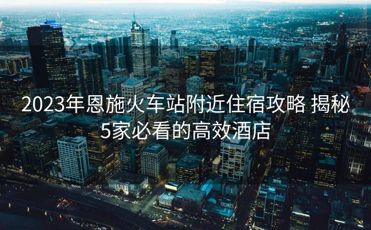 2023年恩施火车站附近住宿攻略 揭秘5家必看的高效酒店