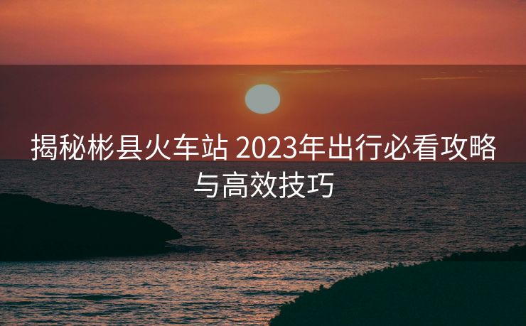 揭秘彬县火车站 2023年出行必看攻略与高效技巧