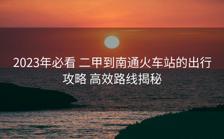 2023年必看 二甲到南通火车站的出行攻略 高效路线揭秘