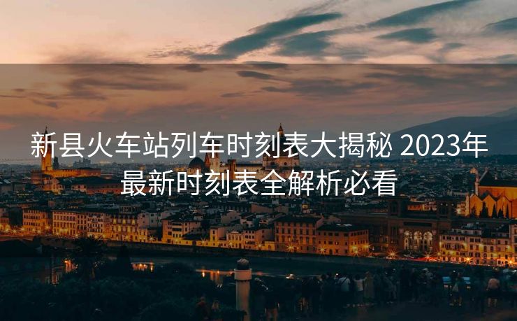 新县火车站列车时刻表大揭秘 2023年最新时刻表全解析必看
