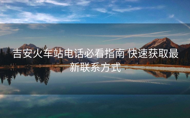 吉安火车站电话必看指南 快速获取最新联系方式