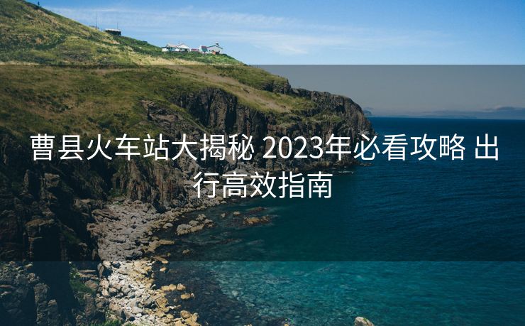 曹县火车站大揭秘 2023年必看攻略 出行高效指南 曹县火车站大揭秘 2023年必看攻略 出行高效指南