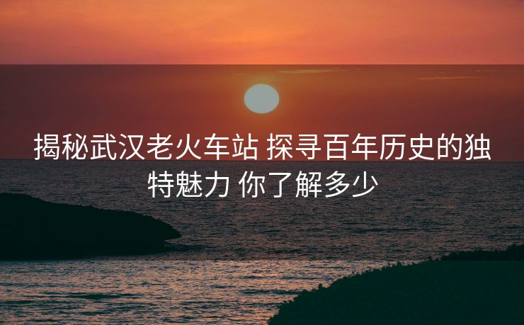 揭秘武汉老火车站 探寻百年历史的独特魅力 你了解多少