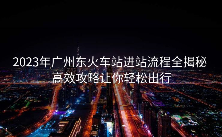 2023年广州东火车站进站流程全揭秘 高效攻略让你轻松出行