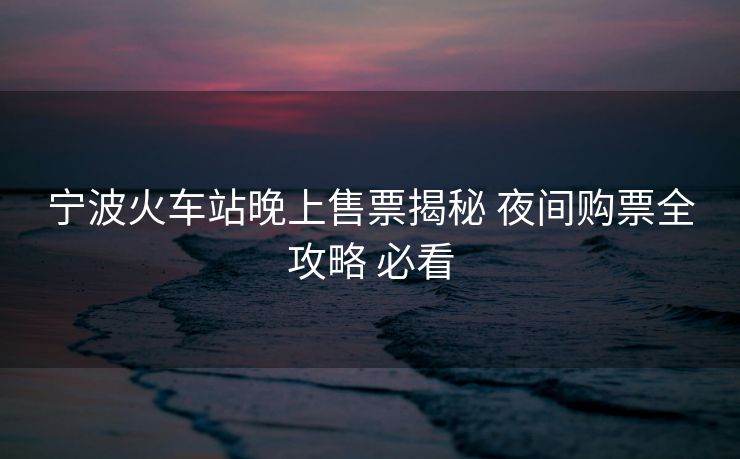 宁波火车站晚上售票揭秘 夜间购票全攻略 必看