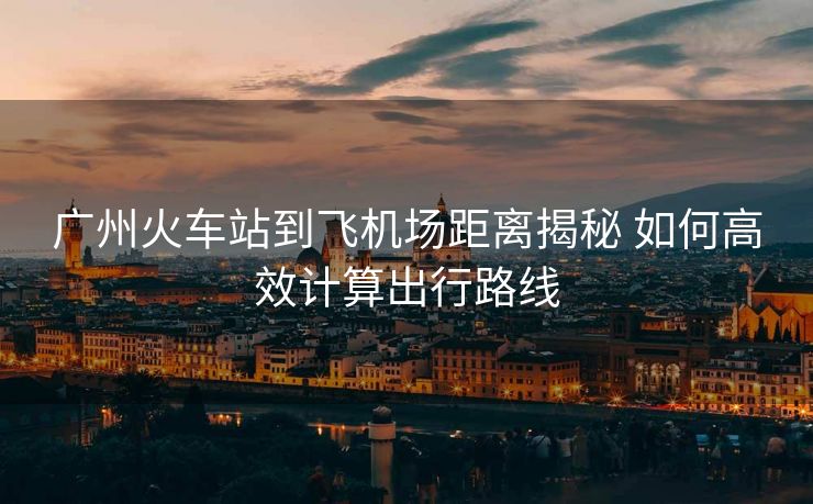 广州火车站到飞机场距离揭秘 如何高效计算出行路线