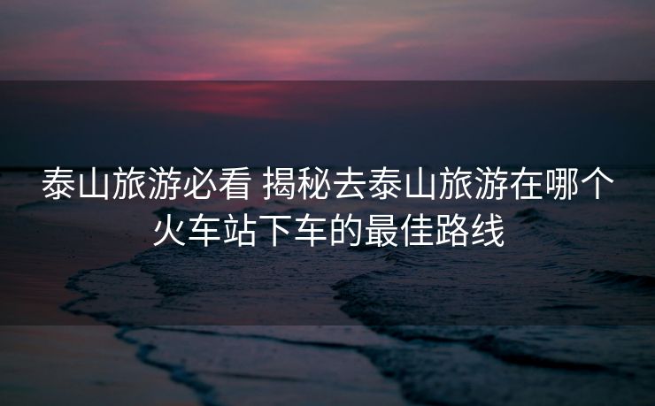 泰山旅游必看 揭秘去泰山旅游在哪个火车站下车的最佳路线