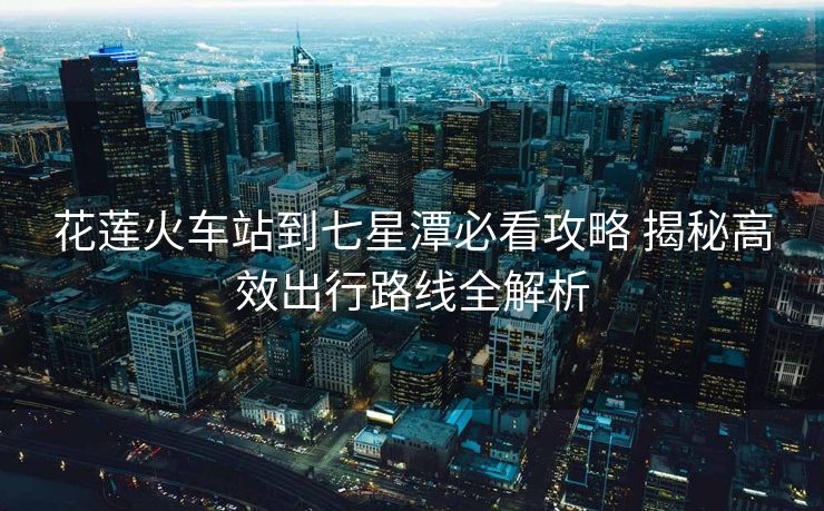 花莲火车站到七星潭必看攻略 揭秘高效出行路线全解析