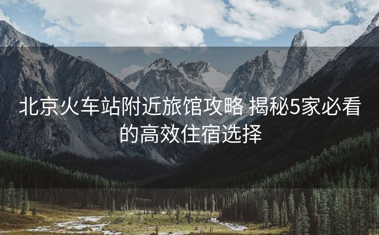北京火车站附近旅馆攻略 揭秘5家必看的高效住宿选择