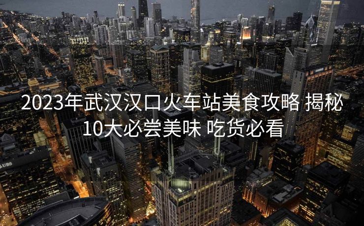 2023年武汉汉口火车站美食攻略 揭秘10大必尝美味 吃货必看