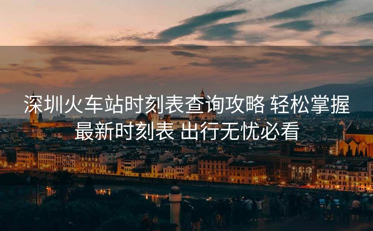深圳火车站时刻表查询攻略 轻松掌握最新时刻表 出行无忧必看