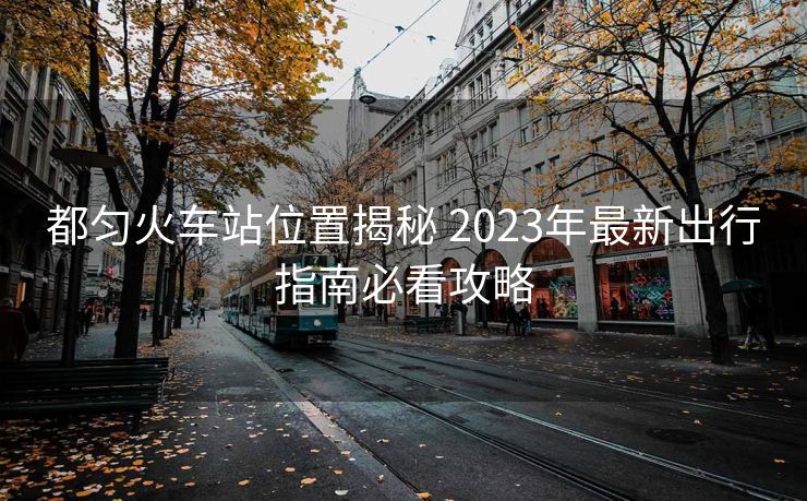 都匀火车站位置揭秘 2023年最新出行指南必看攻略 都匀火车站位置揭秘 2023年最新出行指南必看攻略