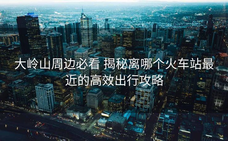 大岭山周边必看 揭秘离哪个火车站最近的高效出行攻略