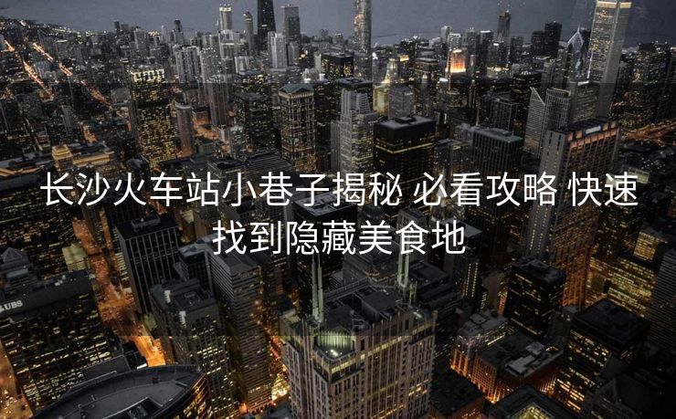 长沙火车站小巷子揭秘 必看攻略 快速找到隐藏美食地