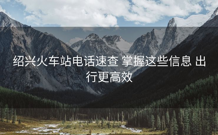 绍兴火车站电话速查 掌握这些信息 出行更高效