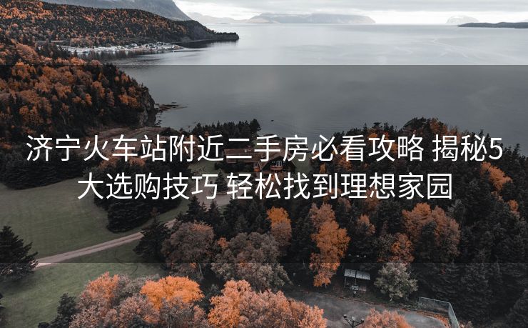 济宁火车站附近二手房必看攻略 揭秘5大选购技巧 轻松找到理想家园