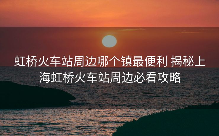 虹桥火车站周边哪个镇最便利 揭秘上海虹桥火车站周边必看攻略