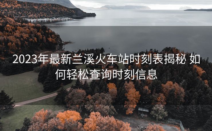 2023年最新兰溪火车站时刻表揭秘 如何轻松查询时刻信息