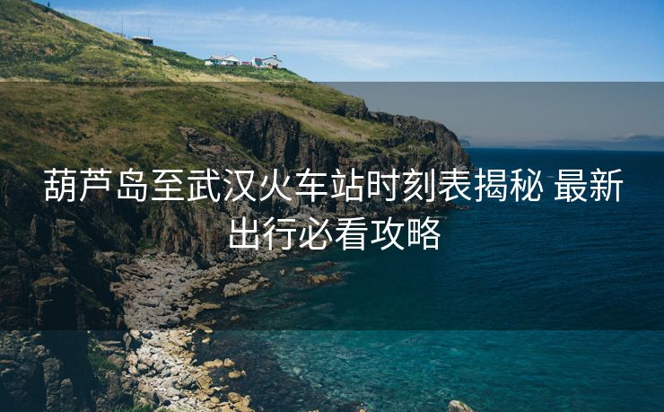 葫芦岛至武汉火车站时刻表揭秘 最新出行必看攻略