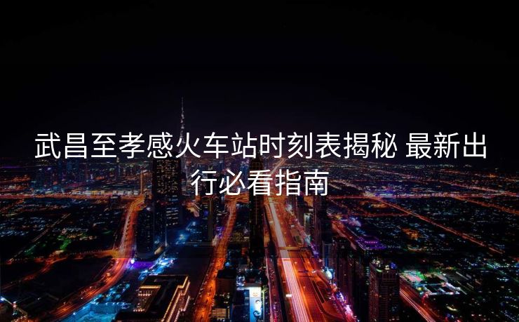 武昌至孝感火车站时刻表揭秘 最新出行必看指南