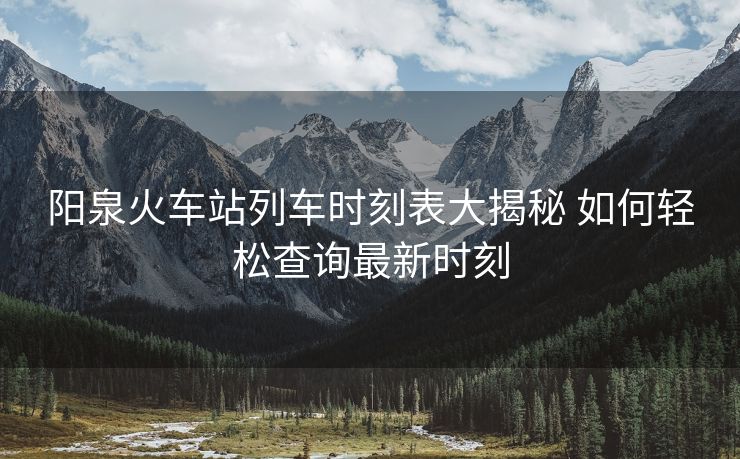 阳泉火车站列车时刻表大揭秘 如何轻松查询最新时刻
