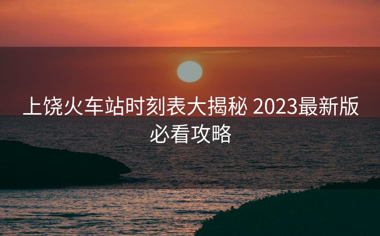 上饶火车站时刻表大揭秘 2023最新版必看攻略