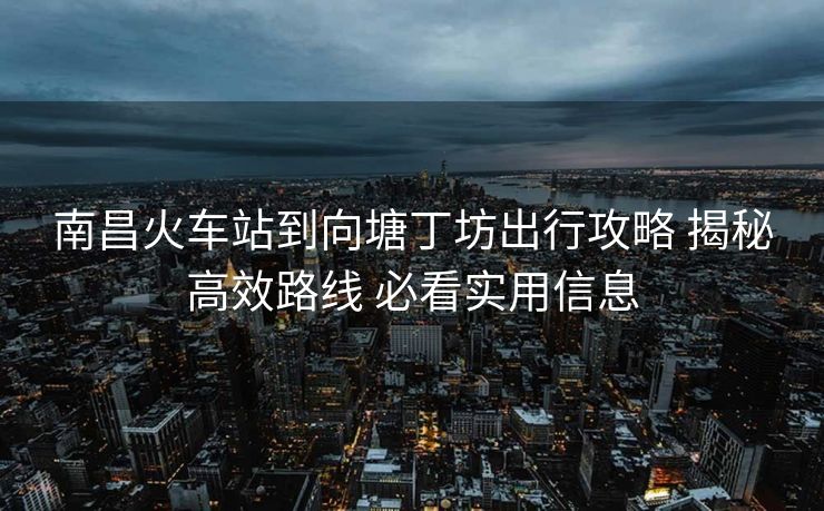南昌火车站到向塘丁坊出行攻略 揭秘高效路线 必看实用信息