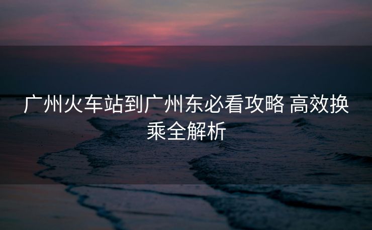 广州火车站到广州东必看攻略 高效换乘全解析