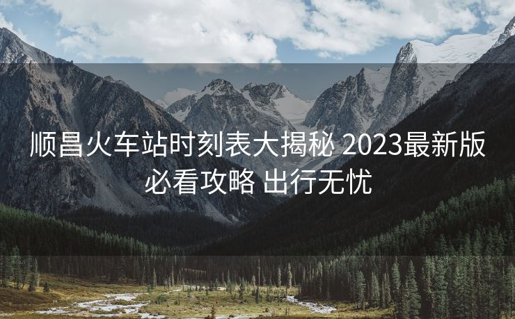 顺昌火车站时刻表大揭秘 2023最新版必看攻略 出行无忧