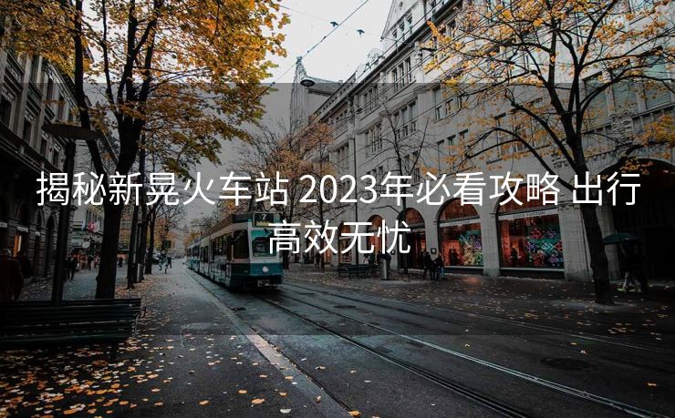 揭秘新晃火车站 2023年必看攻略 出行高效无忧