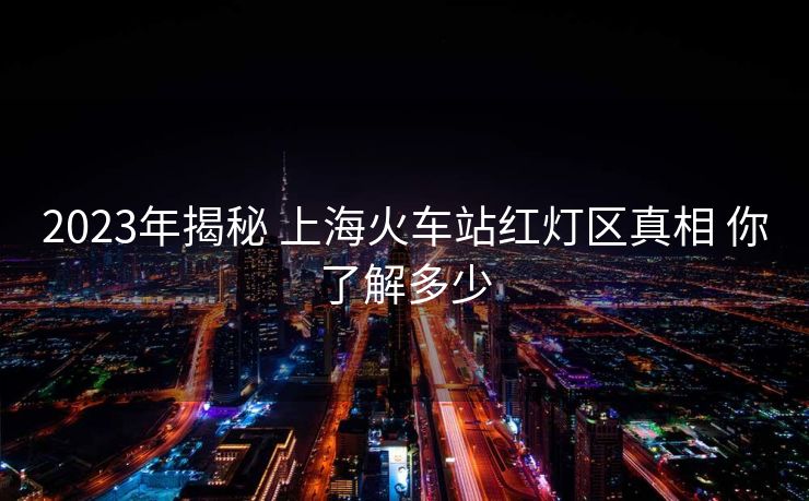 2023年揭秘 上海火车站红灯区真相 你了解多少