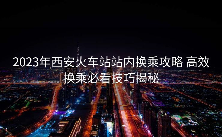 2023年西安火车站站内换乘攻略 高效换乘必看技巧揭秘 2023年西安火车站站内换乘攻略 高效换乘必看技巧揭秘
