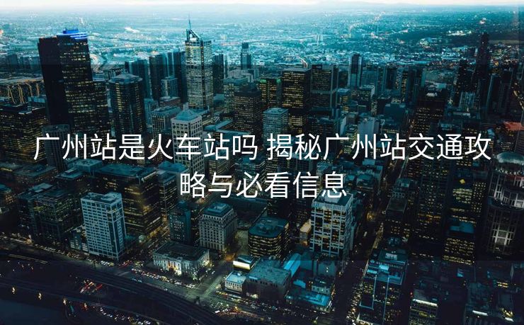 广州站是火车站吗 揭秘广州站交通攻略与必看信息
