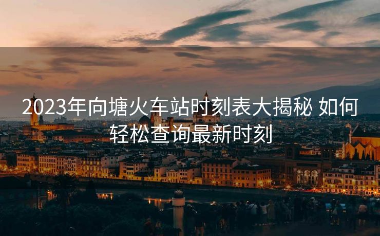 2023年向塘火车站时刻表大揭秘 如何轻松查询最新时刻