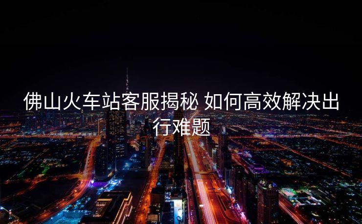 佛山火车站客服揭秘 如何高效解决出行难题