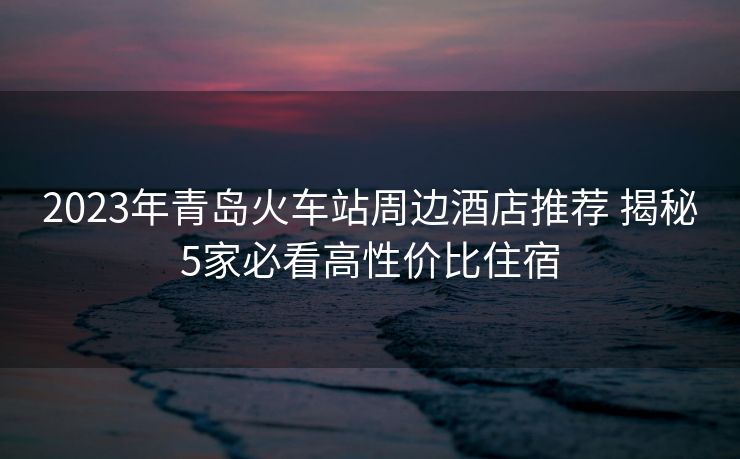 2023年青岛火车站周边酒店推荐 揭秘5家必看高性价比住宿