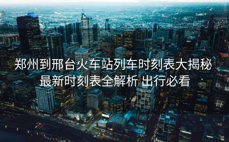 郑州到邢台火车站列车时刻表大揭秘 最新时刻表全解析 出行必看